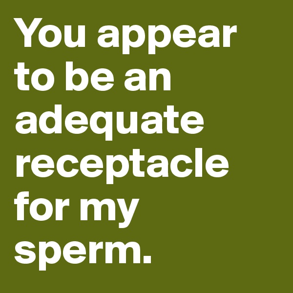 You appear to be an adequate receptacle for my sperm.