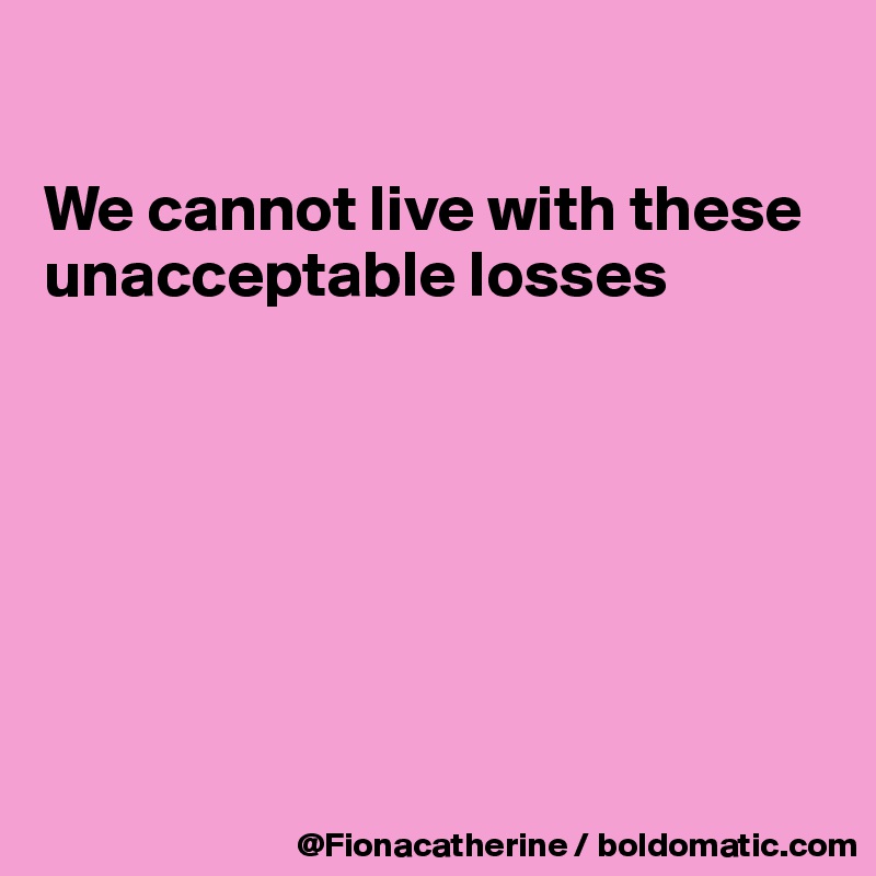 

We cannot live with these
unacceptable losses







