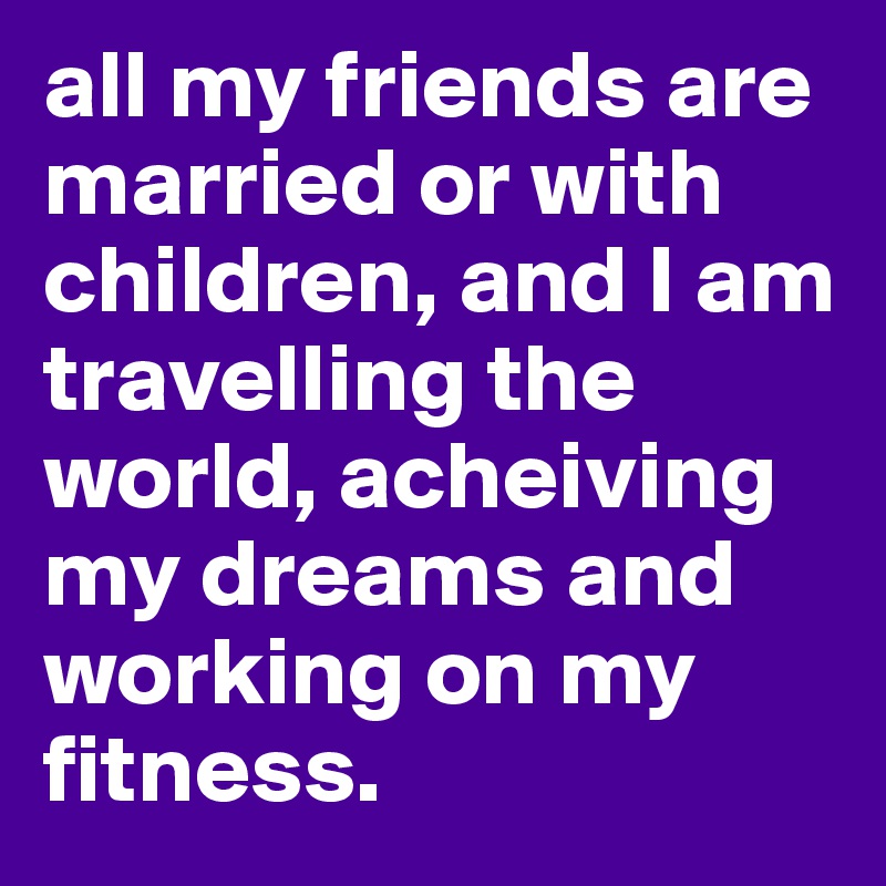 all my friends are married or with children, and I am travelling the world, acheiving my dreams and working on my fitness.