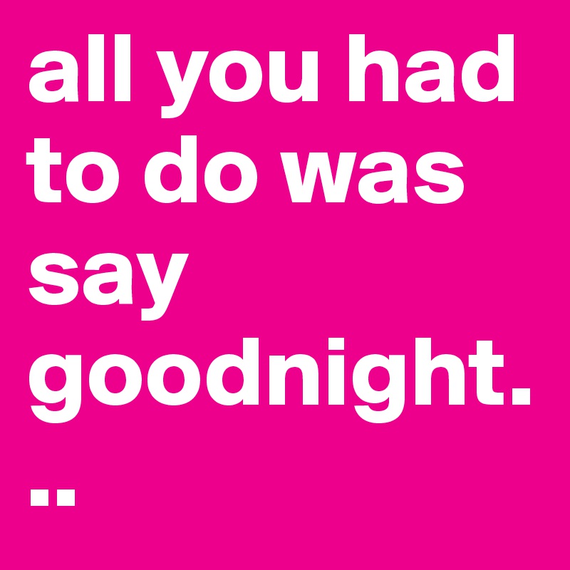 all you had to do was say goodnight...