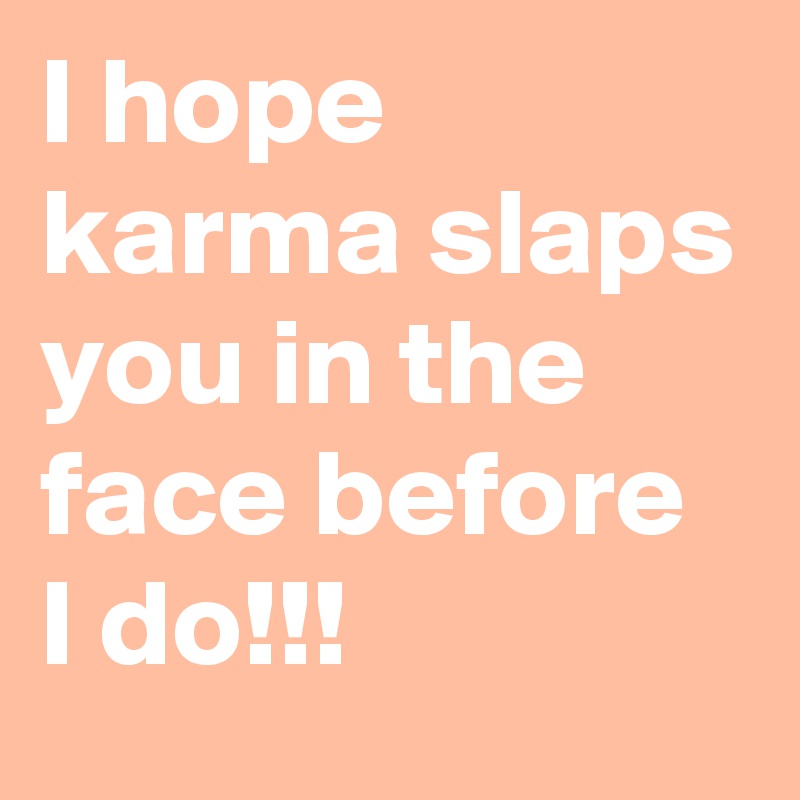 I hope karma slaps you in the face before I do!!!