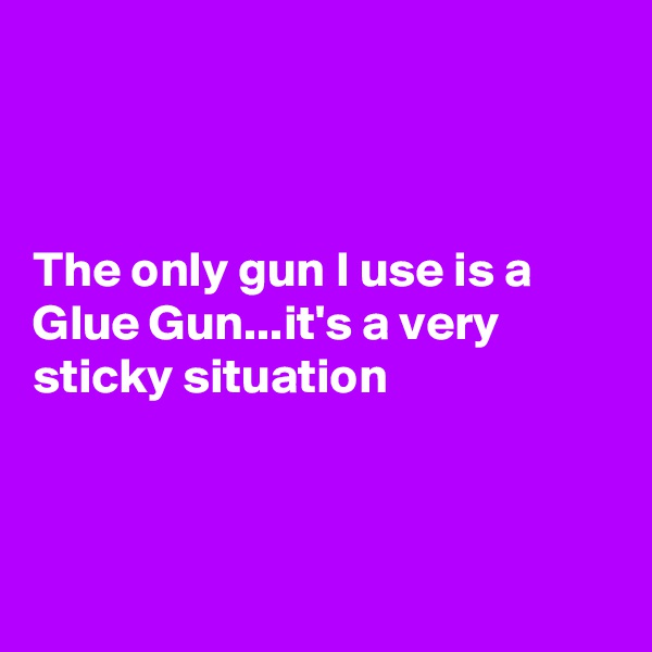 



The only gun I use is a Glue Gun...it's a very sticky situation



