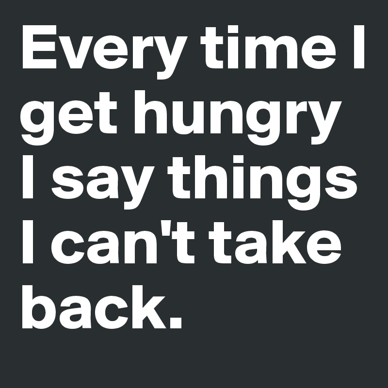 Every time I get hungry I say things I can't take back. 