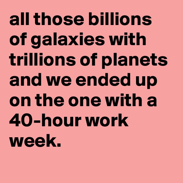 all those billions of galaxies with trillions of planets and we ended up on the one with a 40-hour work week.