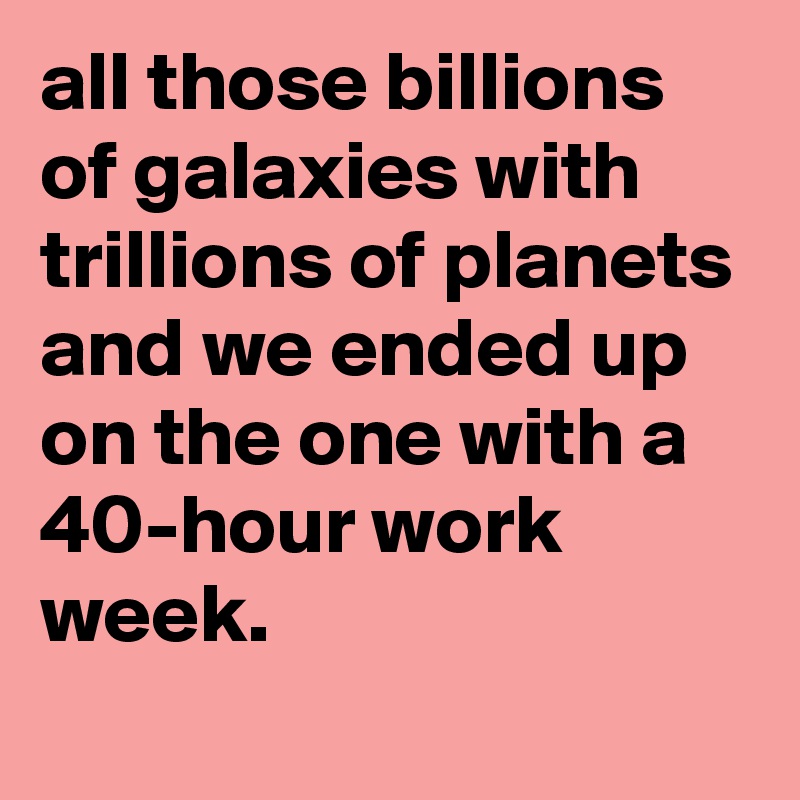 all those billions of galaxies with trillions of planets and we ended up on the one with a 40-hour work week.