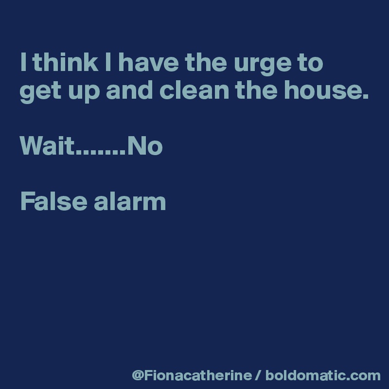 
I think I have the urge to 
get up and clean the house.

Wait.......No

False alarm




