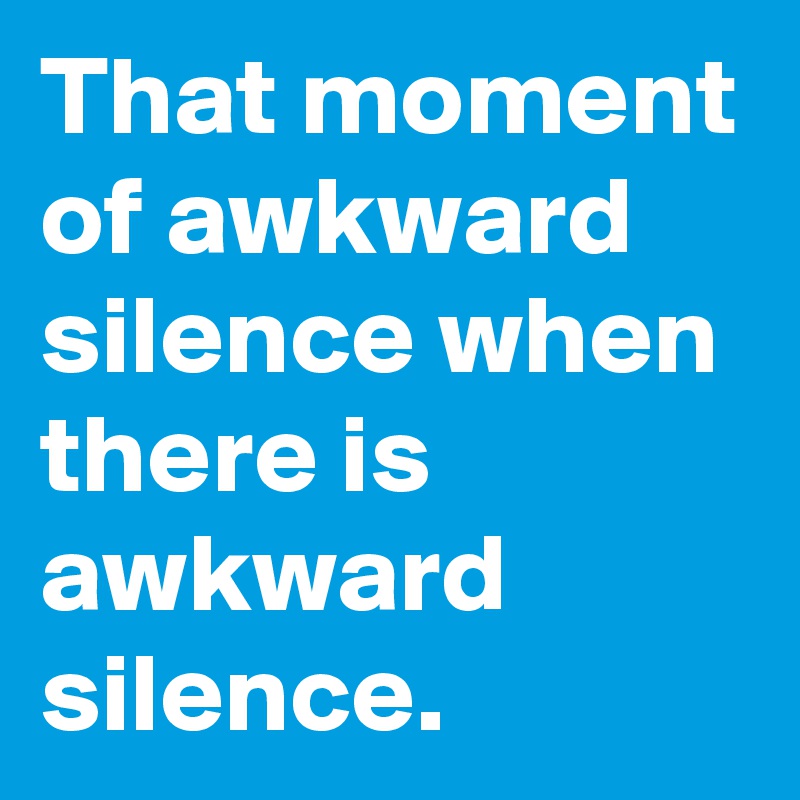 That moment of awkward silence when there is awkward silence.
