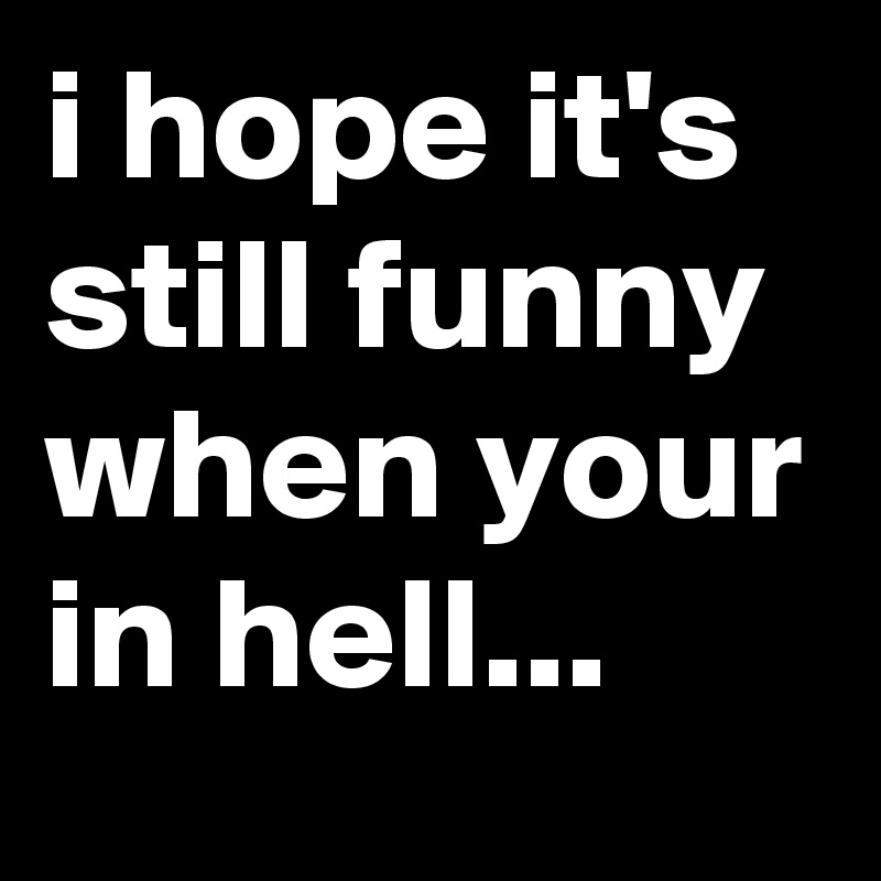 i hope it's still funny when your in hell...