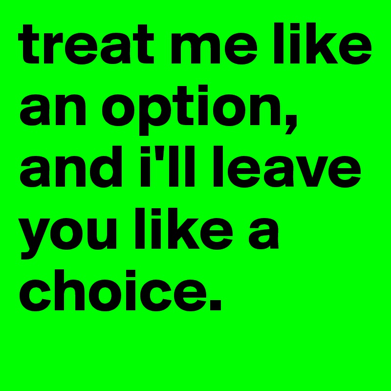 treat me like an option, and i'll leave you like a choice.