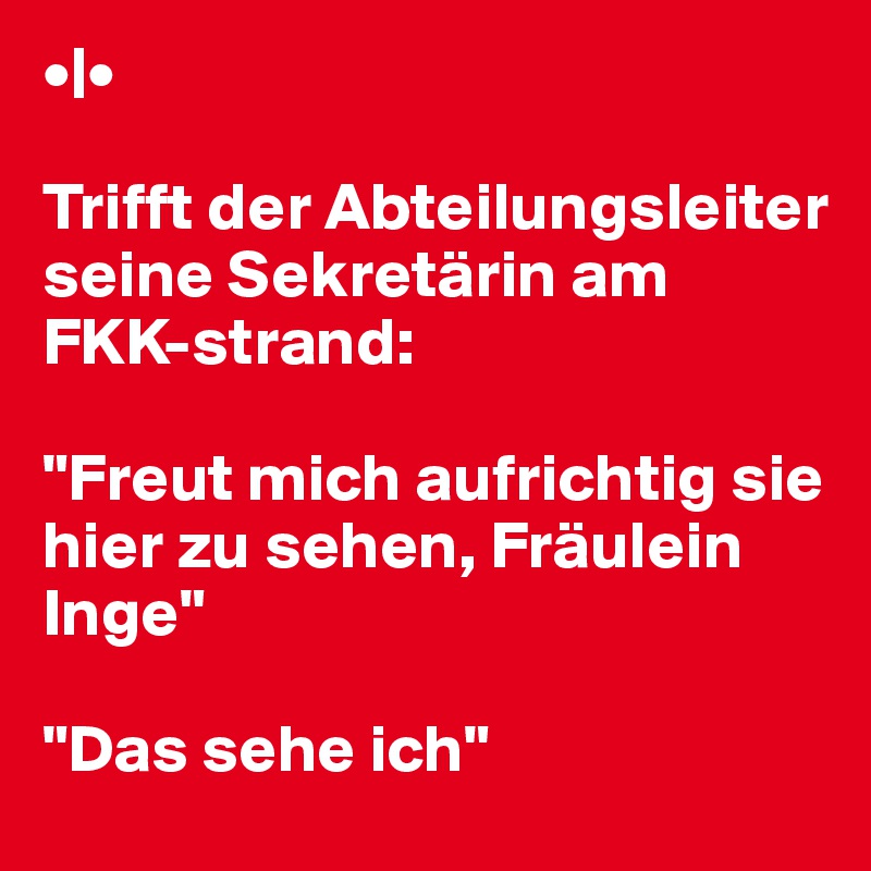 •|• 

Trifft der Abteilungsleiter seine Sekretärin am FKK-strand:

"Freut mich aufrichtig sie hier zu sehen, Fräulein Inge"

"Das sehe ich"