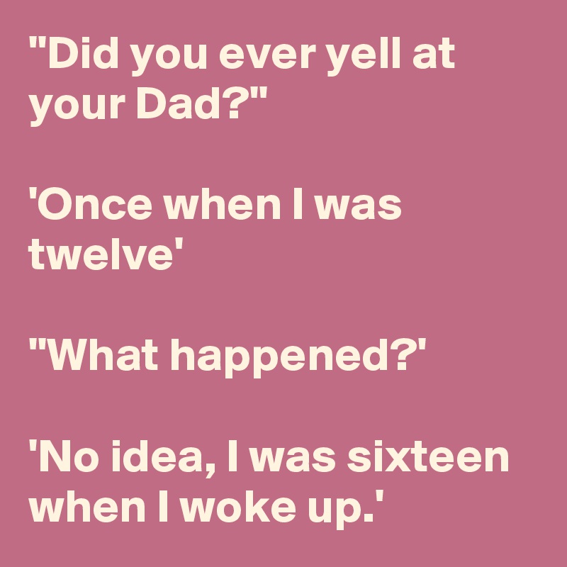 ''Did you ever yell at your Dad?''

'Once when I was twelve'

''What happened?'

'No idea, I was sixteen when I woke up.'