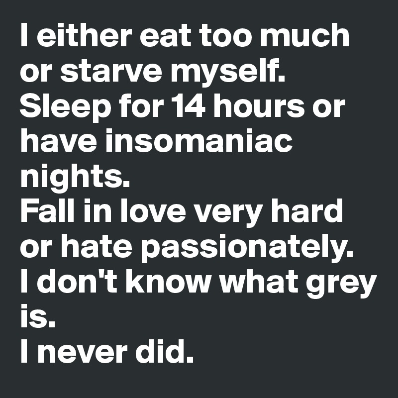 I either eat too much or starve myself.
Sleep for 14 hours or have insomaniac nights.
Fall in love very hard or hate passionately. 
I don't know what grey is.
I never did.