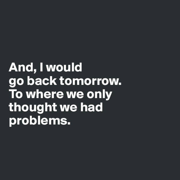 



And, I would 
go back tomorrow.
To where we only 
thought we had 
problems. 


