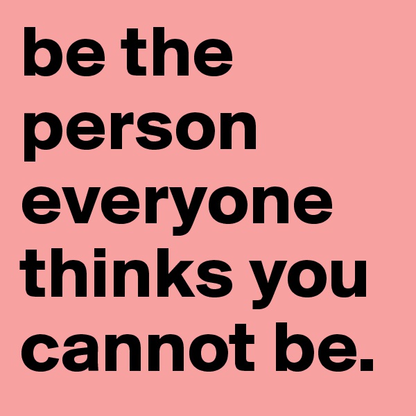 be the person everyone thinks you cannot be. 