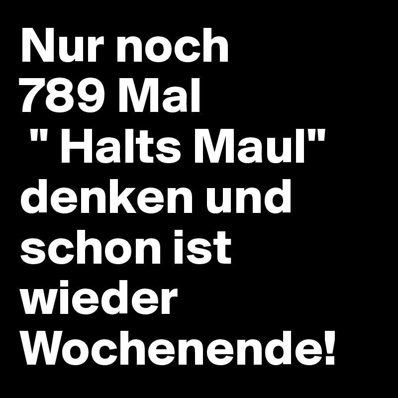 Nur noch 
789 Mal
 " Halts Maul" denken und schon ist wieder Wochenende!