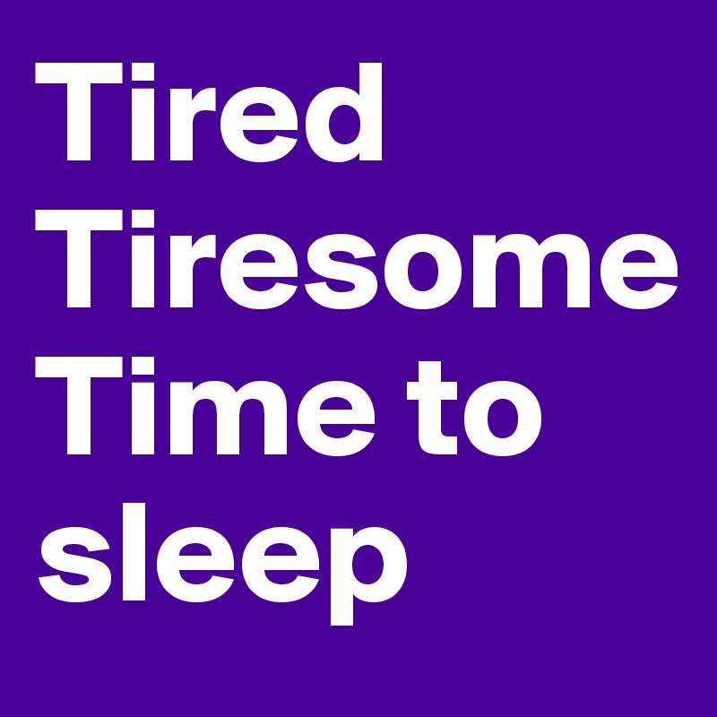 Tired Tiresome 
Time to sleep