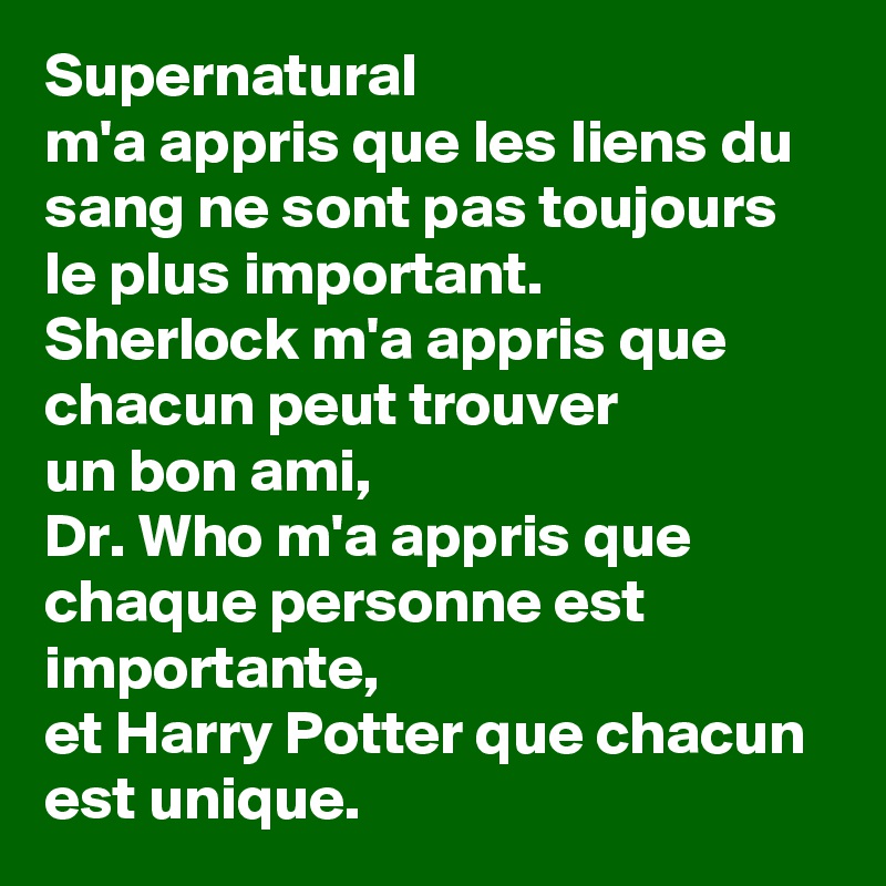 Supernatural
m'a appris que les liens du sang ne sont pas toujours le plus important.
Sherlock m'a appris que chacun peut trouver 
un bon ami,
Dr. Who m'a appris que chaque personne est importante, 
et Harry Potter que chacun est unique. 