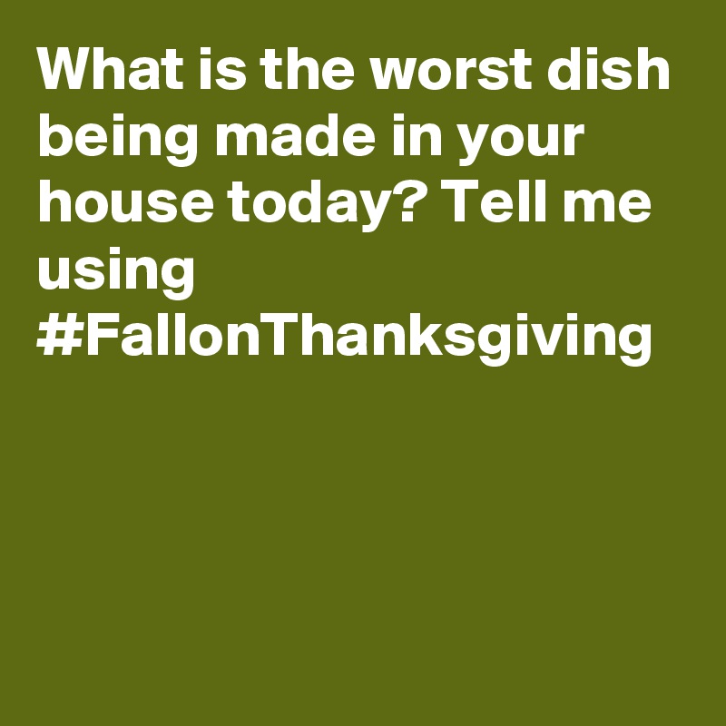 What is the worst dish being made in your house today? Tell me using #FallonThanksgiving