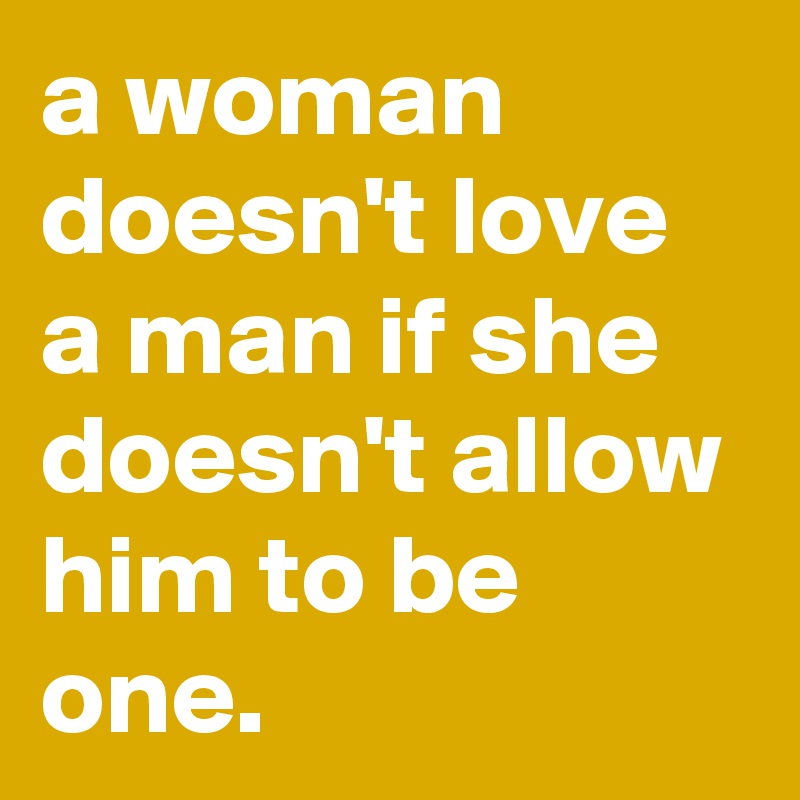 a woman doesn't love a man if she doesn't allow him to be one.