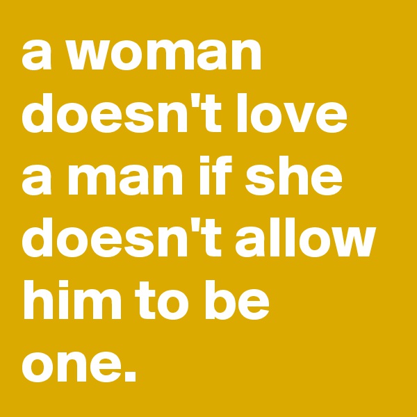 a woman doesn't love a man if she doesn't allow him to be one.
