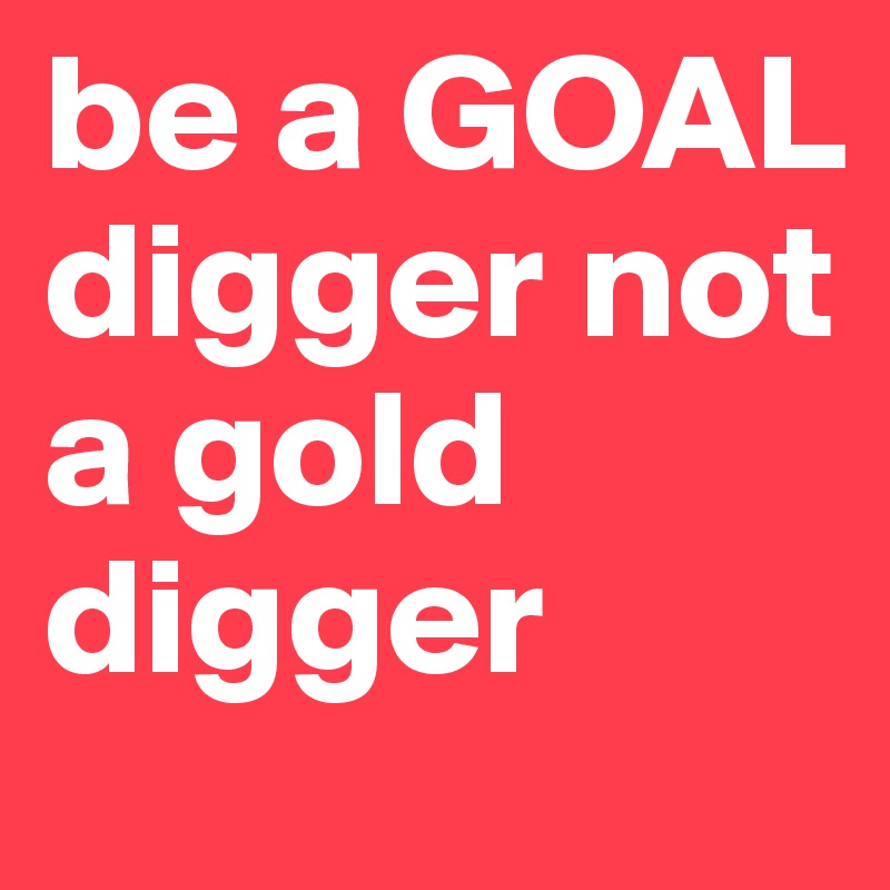be a GOAL digger not a gold digger