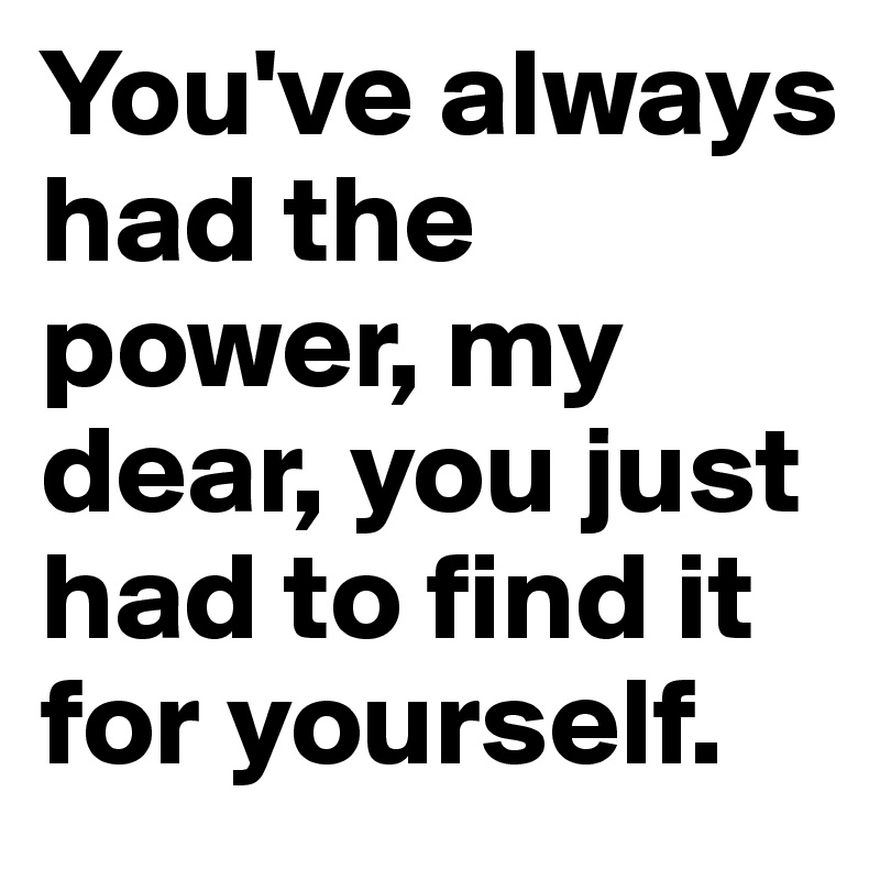 You've always had the power, my dear, you just had to find it for yourself.