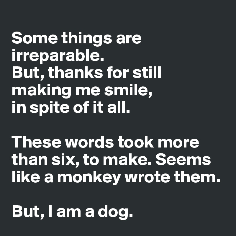 
Some things are irreparable. 
But, thanks for still making me smile, 
in spite of it all. 

These words took more than six, to make. Seems like a monkey wrote them. 

But, I am a dog.