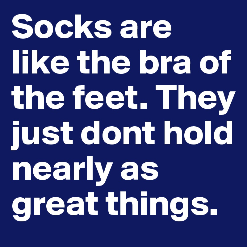 Socks are like the bra of the feet. They just dont hold nearly as great things.