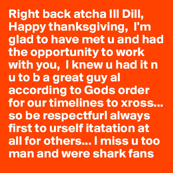 Right back atcha Ill Dill, Happy thanksgiving,  I'm glad to have met u and had the opportunity to work with you,  I knew u had it n u to b a great guy al  according to Gods order for our timelines to xross... so be respectfurl always first to urself itatation at all for others... I miss u too man and were shark fans 