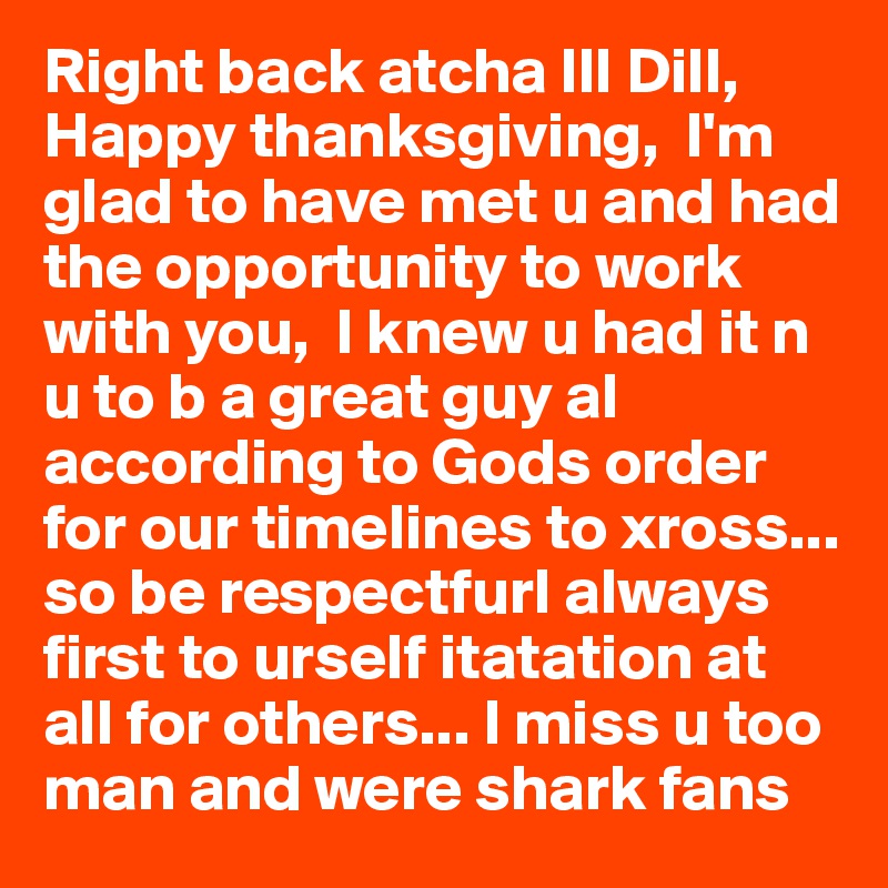 Right back atcha Ill Dill, Happy thanksgiving,  I'm glad to have met u and had the opportunity to work with you,  I knew u had it n u to b a great guy al  according to Gods order for our timelines to xross... so be respectfurl always first to urself itatation at all for others... I miss u too man and were shark fans 