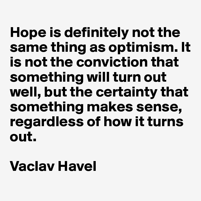 
Hope is definitely not the same thing as optimism. It is not the conviction that something will turn out well, but the certainty that something makes sense, regardless of how it turns out.

Vaclav Havel
