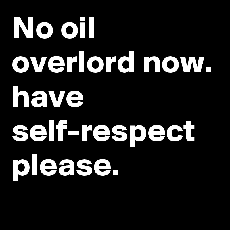 No oil overlord now.
have self-respect
please.
