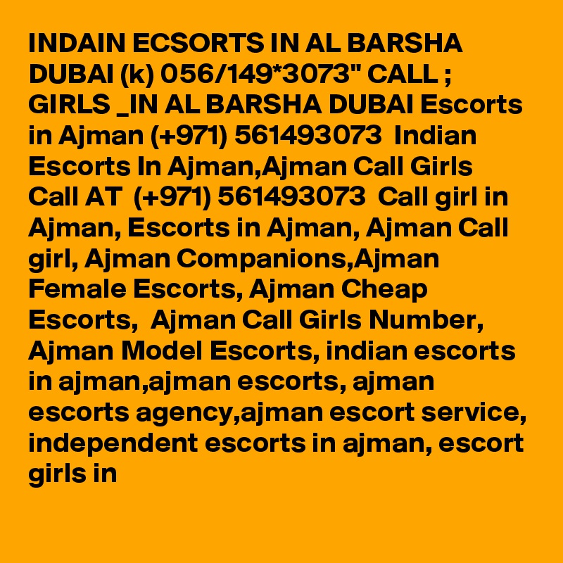 INDAIN ECSORTS IN AL BARSHA DUBAI (k) 056/149*3073" CALL ; GIRLS _IN AL BARSHA DUBAI Escorts in Ajman (+971) 561493073  Indian Escorts In Ajman,Ajman Call Girls 
Call AT  (+971) 561493073  Call girl in Ajman, Escorts in Ajman, Ajman Call girl, Ajman Companions,Ajman Female Escorts, Ajman Cheap Escorts,  Ajman Call Girls Number, Ajman Model Escorts, indian escorts in ajman,ajman escorts, ajman escorts agency,ajman escort service, independent escorts in ajman, escort girls in 