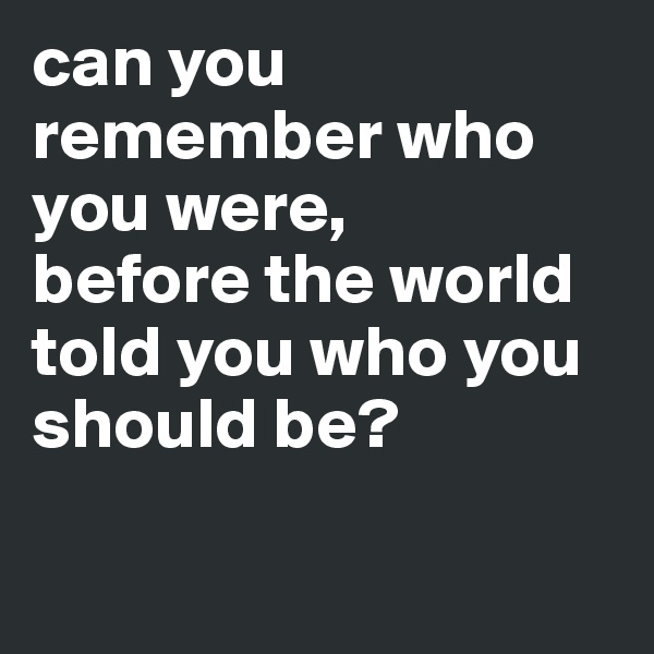 can you remember who you were, 
before the world told you who you should be? 

