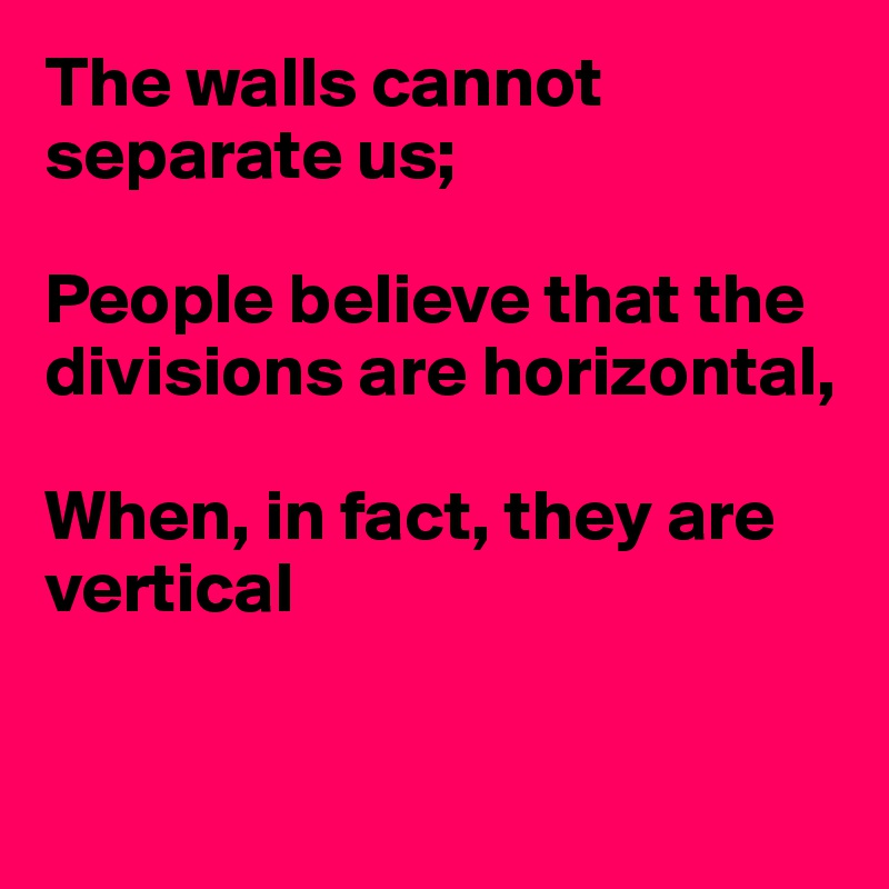 The walls cannot separate us;

People believe that the divisions are horizontal,

When, in fact, they are vertical



