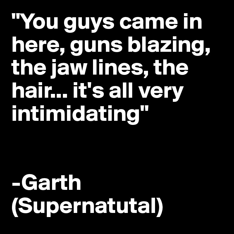 "You guys came in here, guns blazing, the jaw lines, the hair... it's all very intimidating"


-Garth
(Supernatutal)