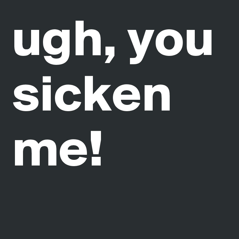 ugh, you sicken me!