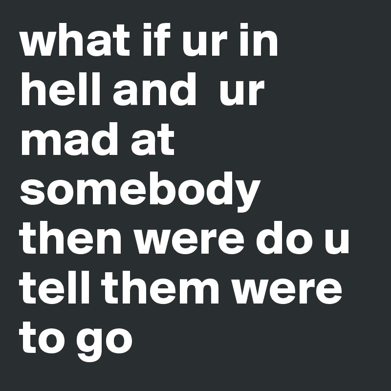 what if ur in hell and  ur mad at somebody then were do u tell them were to go