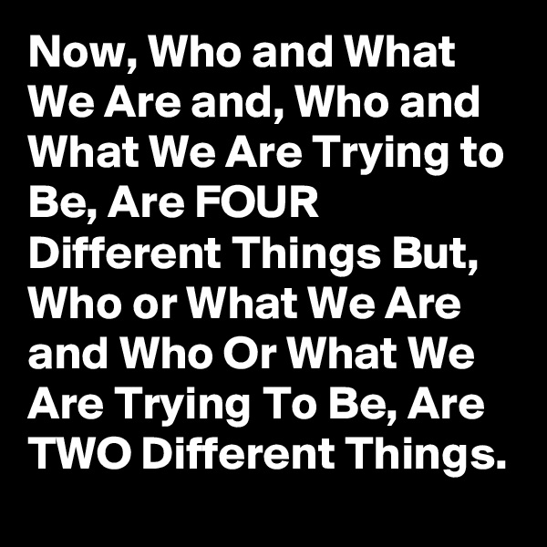Now, Who and What We Are and, Who and What We Are Trying to Be, Are FOUR Different Things But, Who or What We Are and Who Or What We Are Trying To Be, Are TWO Different Things.