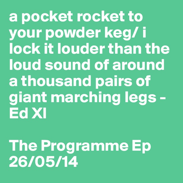 a pocket rocket to your powder keg/ i lock it louder than the loud sound of around a thousand pairs of giant marching legs - Ed Xl

The Programme Ep
26/05/14