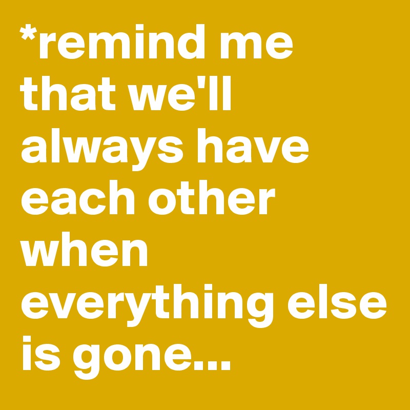 *remind me that we'll always have each other when everything else is gone...