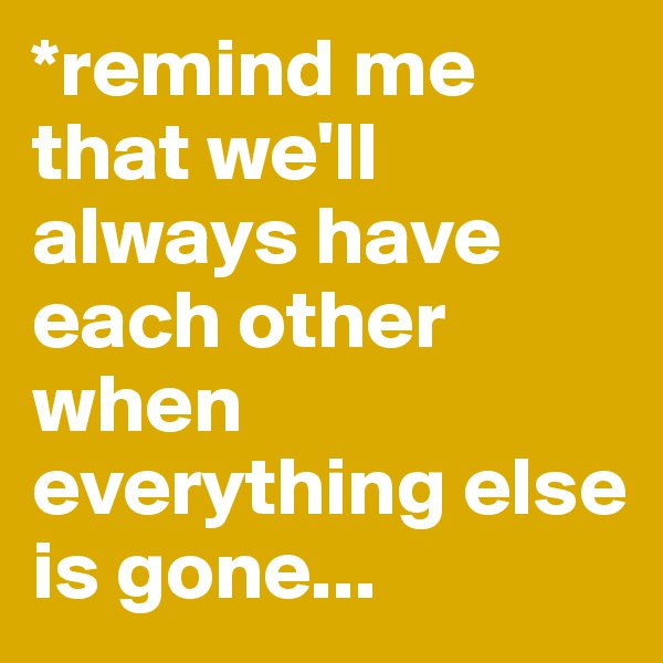 *remind me that we'll always have each other when everything else is gone...