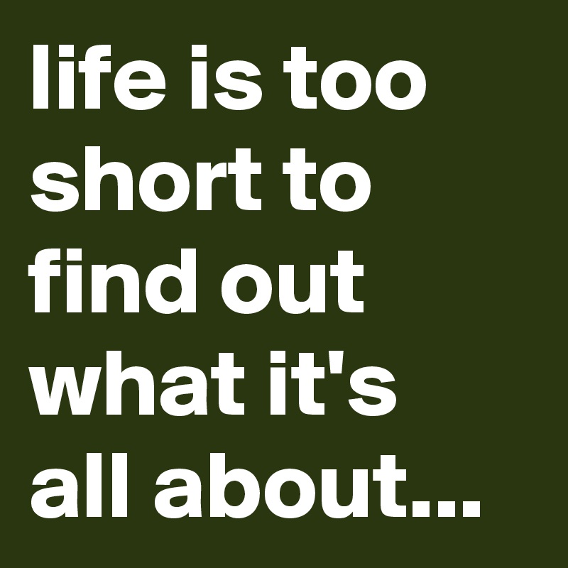 life is too short to find out what it's all about...