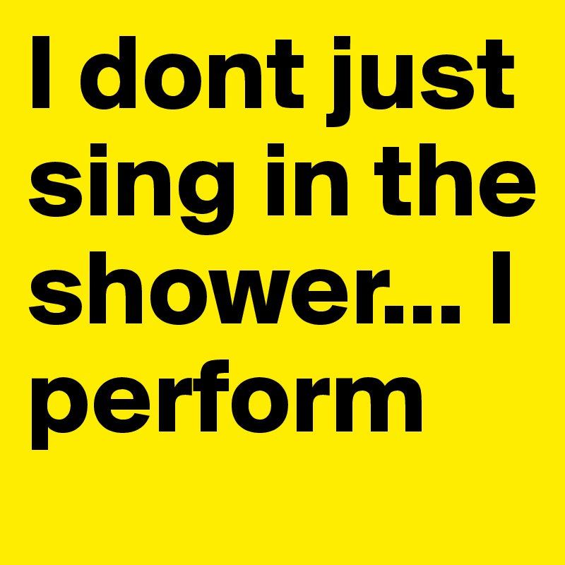 I dont just sing in the shower... I perform