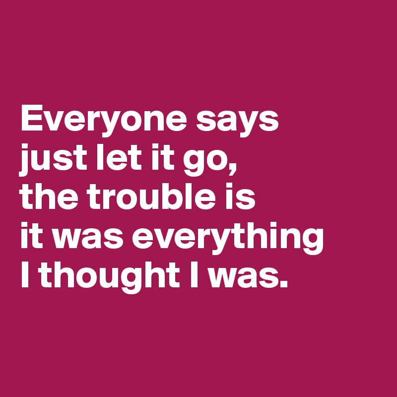 

Everyone says 
just let it go, 
the trouble is 
it was everything 
I thought I was.

