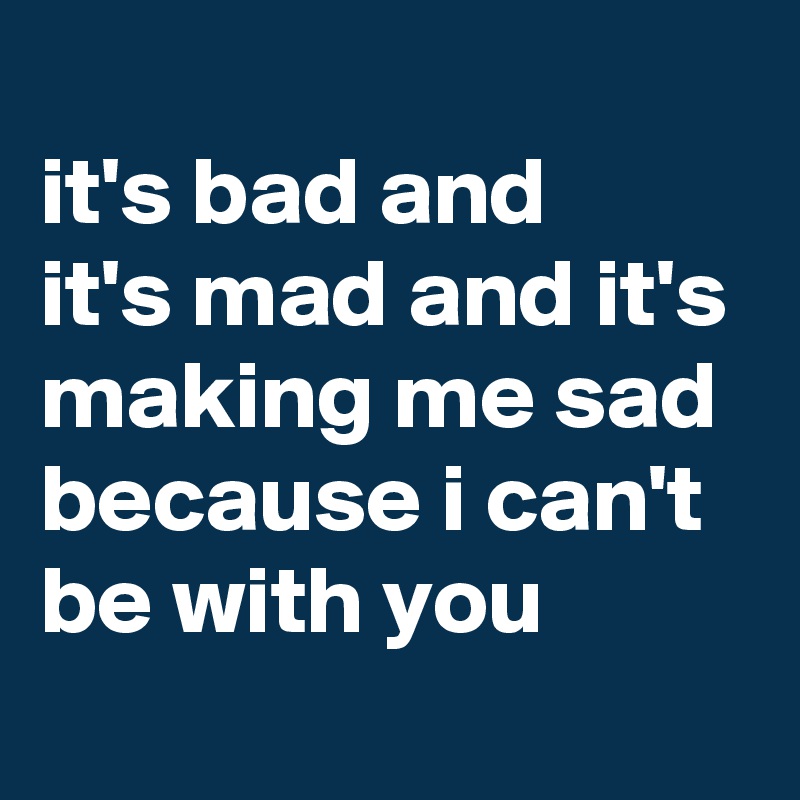 
it's bad and 
it's mad and it's making me sad because i can't be with you
