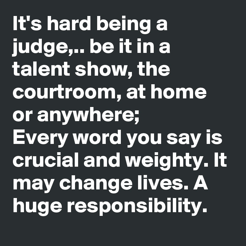 It's hard being a judge,.. be it in a talent show, the courtroom, at home or anywhere;
Every word you say is crucial and weighty. It may change lives. A huge responsibility.