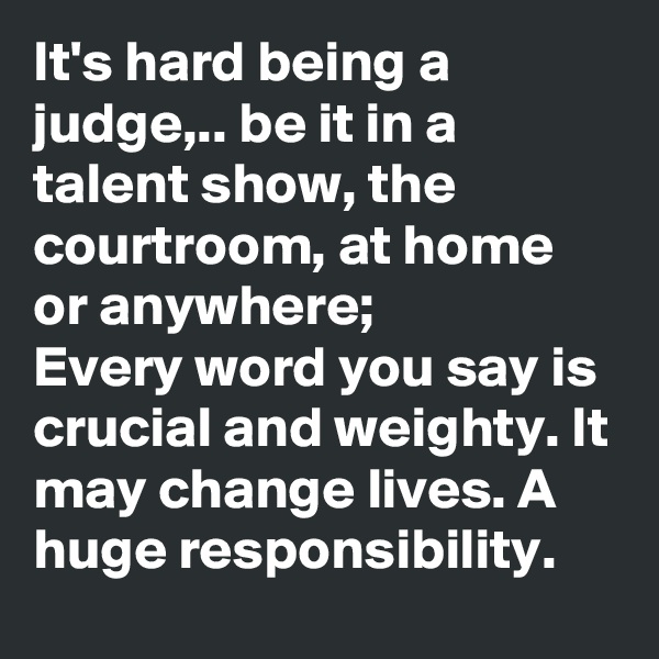 It's hard being a judge,.. be it in a talent show, the courtroom, at home or anywhere;
Every word you say is crucial and weighty. It may change lives. A huge responsibility.