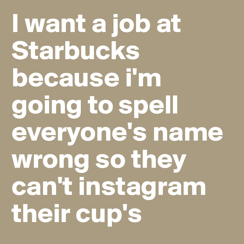 I want a job at 
Starbucks because i'm going to spell everyone's name wrong so they can't instagram their cup's