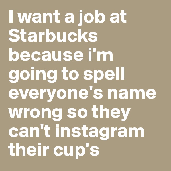 I want a job at 
Starbucks because i'm going to spell everyone's name wrong so they can't instagram their cup's